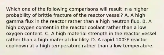 Which one of the following comparisons will result in a higher probability of brittle fracture of the reactor vessel? A. A high gamma flux in the reactor rather than a high neutron flux. B. A high oxygen content in the reactor coolant rather than a low oxygen content. C. A high material strength in the reactor vessel rather than a high material ductility. D. A rapid 100ºF reactor cooldown at a high temperature rather than a low temperature.