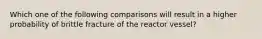 Which one of the following comparisons will result in a higher probability of brittle fracture of the reactor vessel?