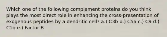 Which one of the following complement proteins do you think plays the most direct role in enhancing the cross-presentation of exogenous peptides by a dendritic cell? a.) C3b b.) C5a c.) C9 d.) C1q e.) Factor B