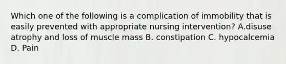 Which one of the following is a complication of immobility that is easily prevented with appropriate nursing intervention? A.disuse atrophy and loss of muscle mass B. constipation C. hypocalcemia D. Pain