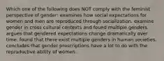 Which one of the following does NOT comply with the feminist perspective of gender: examines how social expectations for women and men are reproduced through socialization. examine gender in cross cultural contexts and found multiple genders. argues that gendered expectations change dramatically over time. found that there exist multiple genders in human societies. concludes that gender prescriptions have a lot to do with the reproductive ability of women.