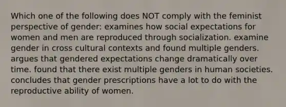 Which one of the following does NOT comply with the feminist perspective of gender: examines how social expectations for women and men are reproduced through socialization. examine gender in cross cultural contexts and found multiple genders. argues that gendered expectations change dramatically over time. found that there exist multiple genders in human societies. concludes that gender prescriptions have a lot to do with the reproductive ability of women.