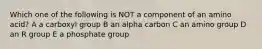 Which one of the following is NOT a component of an amino acid? A a carboxyl group B an alpha carbon C an amino group D an R group E a phosphate group