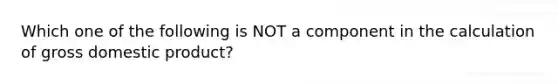 Which one of the following is NOT a component in the calculation of gross domestic product?