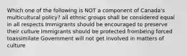 Which one of the following is NOT a component of Canada's multicultural policy? all ethnic groups shall be considered equal in all respects Immigrants should be encouraged to preserve their culture Immigrants should be protected frombeing forced toassimilate Government will not get involved in matters of culture