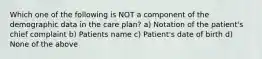 Which one of the following is NOT a component of the demographic data in the care plan? a) Notation of the patient's chief complaint b) Patients name c) Patient's date of birth d) None of the above