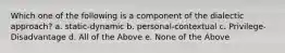 Which one of the following is a component of the dialectic approach? a. static-dynamic b. personal-contextual c. Privilege-Disadvantage d. All of the Above e. None of the Above