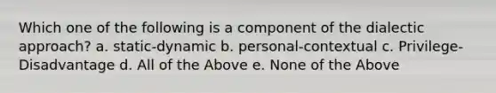 Which one of the following is a component of the dialectic approach? a. static-dynamic b. personal-contextual c. Privilege-Disadvantage d. All of the Above e. None of the Above