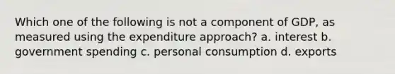 Which one of the following is not a component of GDP, as measured using the expenditure approach? a. interest b. government spending c. personal consumption d. exports