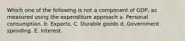 Which one of the following is not a component of GDP, as measured using the expenditure approach a. Personal consumption. b. Exports. C. Durable goods d. Government spending. E. Interest.