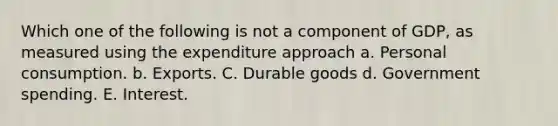 Which one of the following is not a component of GDP, as measured using the expenditure approach a. Personal consumption. b. Exports. C. Durable goods d. Government spending. E. Interest.