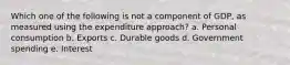 Which one of the following is not a component of GDP, as measured using the expenditure approach? a. Personal consumption b. Exports c. Durable goods d. Government spending e. Interest