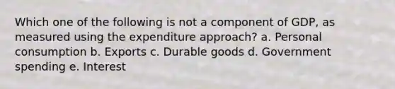 Which one of the following is not a component of GDP, as measured using the expenditure approach? a. Personal consumption b. Exports c. Durable goods d. Government spending e. Interest