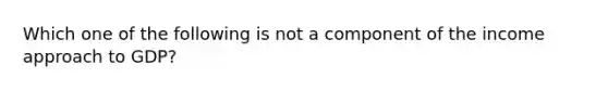 Which one of the following is not a component of the income approach to GDP?