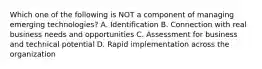 Which one of the following is NOT a component of managing emerging technologies? A. Identification B. Connection with real business needs and opportunities C. Assessment for business and technical potential D. Rapid implementation across the organization