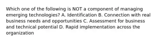 Which one of the following is NOT a component of managing emerging technologies? A. Identification B. Connection with real business needs and opportunities C. Assessment for business and technical potential D. Rapid implementation across the organization