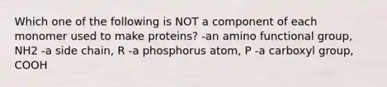 Which one of the following is NOT a component of each monomer used to make proteins? -an amino functional group, NH2 -a side chain, R -a phosphorus atom, P -a carboxyl group, COOH