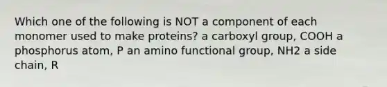 Which one of the following is NOT a component of each monomer used to make proteins? a carboxyl group, COOH a phosphorus atom, P an amino functional group, NH2 a side chain, R