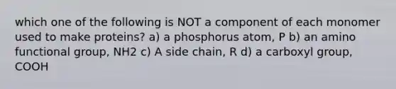 which one of the following is NOT a component of each monomer used to make proteins? a) a phosphorus atom, P b) an amino functional group, NH2 c) A side chain, R d) a carboxyl group, COOH