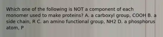 Which one of the following is NOT a component of each monomer used to make proteins? A. a carboxyl group, COOH B. a side chain, R C. an amino functional group, NH2 D. a phosphorus atom, P