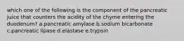 which one of the following is the component of the pancreatic juice that counters the acidity of the chyme entering the duodenum? a.pancreatic amylase b.sodium bicarbonate c.pancreatic lipase d.elastase e.trypsin