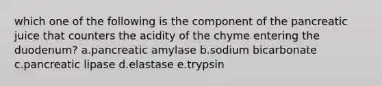 which one of the following is the component of the pancreatic juice that counters the acidity of the chyme entering the duodenum? a.pancreatic amylase b.sodium bicarbonate c.pancreatic lipase d.elastase e.trypsin