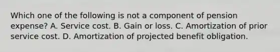 Which one of the following is not a component of pension expense? A. Service cost. B. Gain or loss. C. Amortization of prior service cost. D. Amortization of projected benefit obligation.