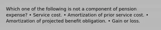 Which one of the following is not a component of pension expense? • Service cost. • Amortization of prior service cost. • Amortization of projected benefit obligation. • Gain or loss.