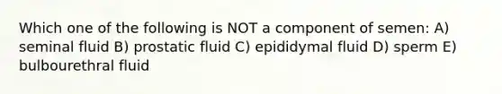 Which one of the following is NOT a component of semen: A) seminal fluid B) prostatic fluid C) epididymal fluid D) sperm E) bulbourethral fluid