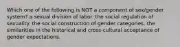 Which one of the following is NOT a component of sex/gender system? a sexual division of labor. the social regulation of sexuality. the social construction of gender categories. the similarities in the historical and cross-cultural acceptance of gender expectations.