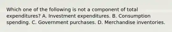 Which one of the following is not a component of total​ expenditures? A. Investment expenditures. B. Consumption spending. C. Government purchases. D. Merchandise inventories.