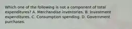 Which one of the following is not a component of total​ expenditures? A. Merchandise inventories. B. Investment expenditures. C. Consumption spending. D. Government purchases.