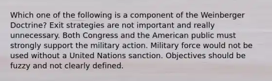 Which one of the following is a component of the Weinberger Doctrine? Exit strategies are not important and really unnecessary. Both Congress and the American public must strongly support the military action. Military force would not be used without a United Nations sanction. Objectives should be fuzzy and not clearly defined.