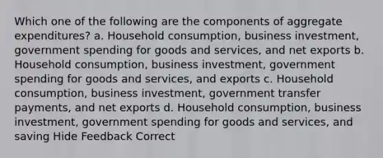 Which one of the following are the components of aggregate expenditures? a. Household consumption, business investment, government spending for goods and services, and net exports b. Household consumption, business investment, government spending for goods and services, and exports c. Household consumption, business investment, government transfer payments, and net exports d. Household consumption, business investment, government spending for goods and services, and saving Hide Feedback Correct