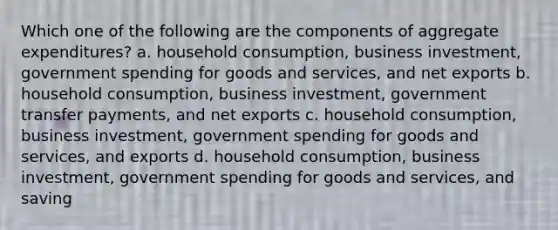 Which one of the following are the components of aggregate expenditures? a. household consumption, business investment, government spending for goods and services, and net exports b. household consumption, business investment, government transfer payments, and net exports c. household consumption, business investment, government spending for goods and services, and exports d. household consumption, business investment, government spending for goods and services, and saving