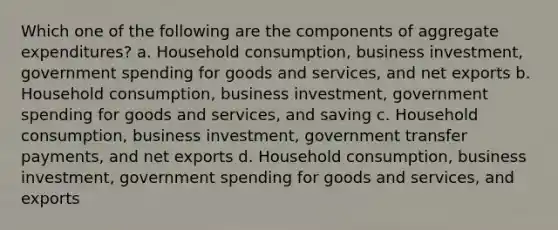 Which one of the following are the components of aggregate expenditures? a. Household consumption, business investment, government spending for goods and services, and net exports b. Household consumption, business investment, government spending for goods and services, and saving c. Household consumption, business investment, government transfer payments, and net exports d. Household consumption, business investment, government spending for goods and services, and exports