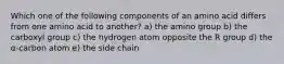 Which one of the following components of an amino acid differs from one amino acid to another? a) the amino group b) the carboxyl group c) the hydrogen atom opposite the R group d) the α-carbon atom e) the side chain