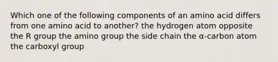 Which one of the following components of an amino acid differs from one amino acid to another? the hydrogen atom opposite the R group the amino group the side chain the α-carbon atom the carboxyl group