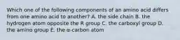 Which one of the following components of an amino acid differs from one amino acid to another? A. the side chain B. the hydrogen atom opposite the R group C. the carboxyl group D. the amino group E. the α-carbon atom