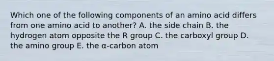 Which one of the following components of an amino acid differs from one amino acid to another? A. the side chain B. the hydrogen atom opposite the R group C. the carboxyl group D. the amino group E. the α-carbon atom