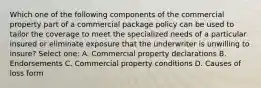 Which one of the following components of the commercial property part of a commercial package policy can be used to tailor the coverage to meet the specialized needs of a particular insured or eliminate exposure that the underwriter is unwilling to insure? Select one: A. Commercial property declarations B. Endorsements C. Commercial property conditions D. Causes of loss form