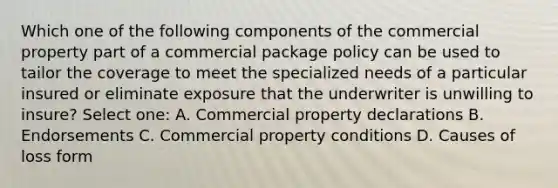 Which one of the following components of the commercial property part of a commercial package policy can be used to tailor the coverage to meet the specialized needs of a particular insured or eliminate exposure that the underwriter is unwilling to insure? Select one: A. Commercial property declarations B. Endorsements C. Commercial property conditions D. Causes of loss form