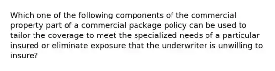 Which one of the following components of the commercial property part of a commercial package policy can be used to tailor the coverage to meet the specialized needs of a particular insured or eliminate exposure that the underwriter is unwilling to insure?