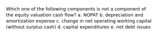 Which one of the following components is not a component of the equity valuation cash flow? a. NOPAT b. depreciation and amortization expense c. change in net operating working capital (without surplus cash) d. capital expenditures e. net debt issues