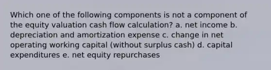 Which one of the following components is not a component of the equity valuation cash flow calculation? a. net income b. depreciation and amortization expense c. change in net operating working capital (without surplus cash) d. capital expenditures e. net equity repurchases