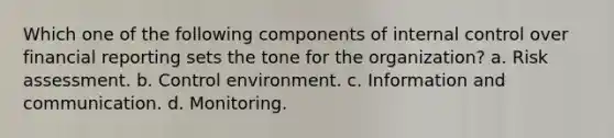 Which one of the following components of internal control over financial reporting sets the tone for the organization? a. Risk assessment. b. Control environment. c. Information and communication. d. Monitoring.