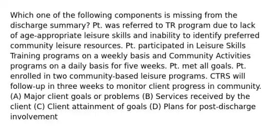 Which one of the following components is missing from the discharge summary? Pt. was referred to TR program due to lack of age-appropriate leisure skills and inability to identify preferred community leisure resources. Pt. participated in Leisure Skills Training programs on a weekly basis and Community Activities programs on a daily basis for five weeks. Pt. met all goals. Pt. enrolled in two community-based leisure programs. CTRS will follow-up in three weeks to monitor client progress in community. (A) Major client goals or problems (B) Services received by the client (C) Client attainment of goals (D) Plans for post-discharge involvement