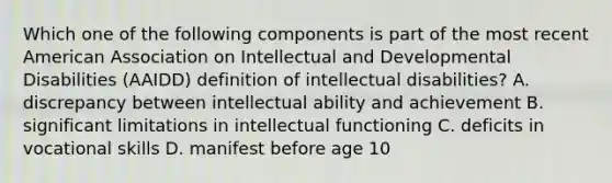 Which one of the following components is part of the most recent American Association on Intellectual and Developmental Disabilities (AAIDD) definition of intellectual disabilities? A. discrepancy between intellectual ability and achievement B. significant limitations in intellectual functioning C. deficits in vocational skills D. manifest before age 10