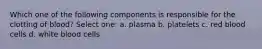 Which one of the following components is responsible for the clotting of blood? Select one: a. plasma b. platelets c. red blood cells d. white blood cells