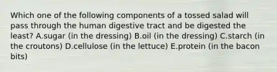 Which one of the following components of a tossed salad will pass through the human digestive tract and be digested the least? A.sugar (in the dressing) B.oil (in the dressing) C.starch (in the croutons) D.cellulose (in the lettuce) E.protein (in the bacon bits)